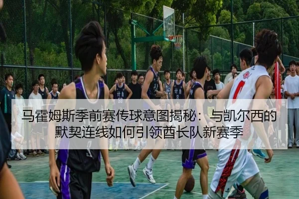 马霍姆斯季前赛传球意图揭秘：与凯尔西的默契连线如何引领酋长队新赛季